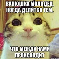 ванюшка молодец, когда делится тем, что между нами происходит