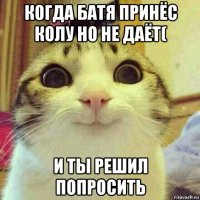 когда батя принёс колу но не даёт( и ты решил попросить