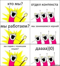 кто мы? отдел контекста мы работаем? мы занимаемся херней мы сидим с поникшим лицом? даааа))0)