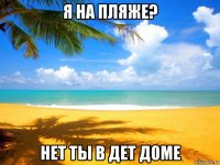 я на пляже? нет ты в дет доме