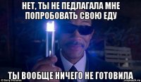 нет, ты не педлагала мне попробовать свою еду ты вообще ничего не готовила