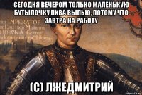 сегодня вечером только маленькую бутылочку пива выпью, потому что завтра на работу (с) лжедмитрий