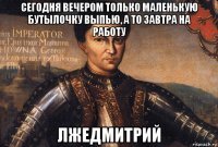 сегодня вечером только маленькую бутылочку выпью, а то завтра на работу лжедмитрий