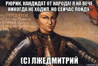 рюрик, кандидат от народа! я на вече никогда не ходил, но сейчас пойду. (с) лжедмитрий