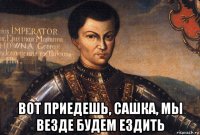  вот приедешь, сашка, мы везде будем ездить