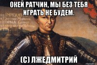 окей ратчин, мы без тебя играть не будем. (с) лжедмитрий