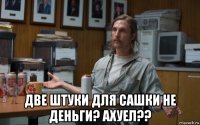  две штуки для сашки не деньги? ахуел??