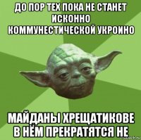 до пор тех пока не станет исконно коммунестической укроино майданы хрещатикове в нём прекратятся не