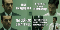 тебе пиздец нео ты сейчас в матрице с чего ты взял, гестаповец? вот на этом я вашу грёбаную матрицу вертел