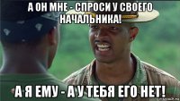 а он мне - спроси у своего начальника! а я ему - а у тебя его нет!