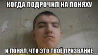 когда подрочил на поняху и понял, что это твоё призвание
