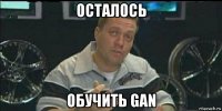 осталось обучить gan