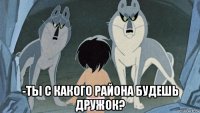  -ты с какого района будешь дружок?