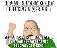 когда в класс заходит выебистая девочка пошла нахуй , кикимара блять, ты такая не красивая что обосраться можно