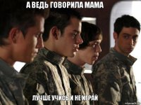 а ведь говорила мама лучше учись и не играй