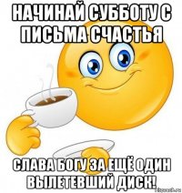 начинай субботу с письма счастья слава богу за ещё один вылетевший диск!