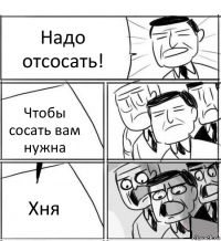 Надо отсосать! Чтобы сосать вам нужна Хня