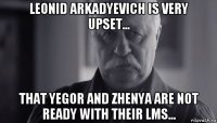 leonid arkadyevich is very upset... that yegor and zhenya are not ready with their lms...