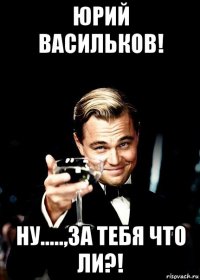 юрий васильков! ну.....,за тебя что ли?!