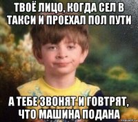 твоё лицо, когда сел в такси и проехал пол пути а тебе звонят и говтрят, что машина подана