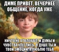 диме привет, вечернее общение, когда уже ничто не отвлекает, и думы и чувства улеглись, в душе ты и твои эмоции, я люблю тебя