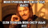 меня тронешь,моя систр тебя убьёт! если тронешь мою систр убью я!!!!