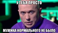 у тебя просто мужика нормального не было