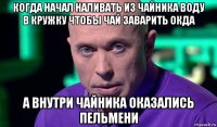 когда начал наливать из чайника воду в кружку чтобы чай заварить окда а внутри чайника оказались пельмени