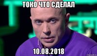 токо что сделал 10.08.2018