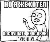 но я же хотел послушать красивую музыку