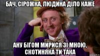 бач, сірожка, людина діло каже ану бігом мирися зі мною, скотиняка ти така