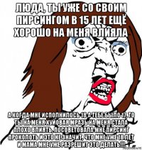 люда, ты уже со своим пирсингом в 15 лет ещё хорошо на меня влияла а когда мне исполнилось 18 а тебе было 17, то ты на меня хуйовая мразь на меня стала плохо влиять, посоветовала мне пирсинг проколоть и это не значит, что мне уже 18 лет и мама мне уже разрешит это делать!!!