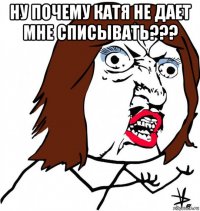 ну почему катя не дает мне списывать??? 