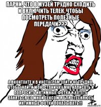 парни, что в музей трудно сходить и включить телек, чтобы посмотреть полезные передачи??? а вконтакте и в инстаграм зайти не трудно, чтобы найти мою станичку мне написать и попросить интимные фотки и хотеть заняться со мной сексом я бля стесняюсь интимные фотки показывать!!!