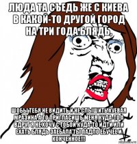 люда та съедь же с киева в какой-то другой город на три года блядь, шобы тебя не видить и не слышить хуевая мразина а то пригласишь меня куда-то а вдруг я не хочу с тобой куда-то идти или ехать блядь заебала ты падло ебучее и конченное!!!