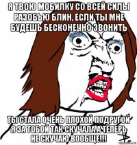 я твою мобилку со всей силы разобью блин, если ты мне будешь бесконечно звонить ты стала очень плохой подругой я за тобой так скучала а теперь не скучаю вообще!!!