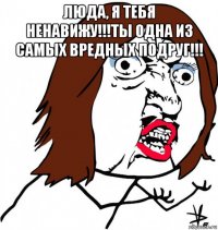 люда, я тебя ненавижу!!!ты одна из самых вредных подруг!!! 