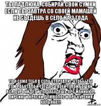 ты падлюка, собирай свои сумки если ты завтра со своей мамашей не съедешь в село на 3 года то я сама тебя в село отправлю, чтобы ты там работала и тогда с твоей тупой бошки вся дурь уйдёт и ты забудешь про маникюр, пирсинг и краски для волос и про курения кальяна!!!