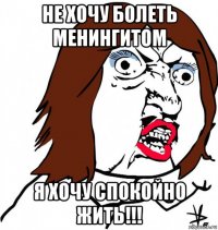 не хочу болеть менингитом я хочу спокойно жить!!!