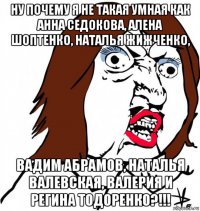 ну почему я не такая умная как анна седокова, алена шоптенко, наталья жижченко, вадим абрамов, наталья валевская, валерия и регина тодоренко?!!!