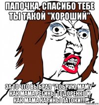 папочка, спасибо тебе ты такой "хороший" за то что выбрал "добрую маму" как мама регины тодоренко и как мама карины патоки!!!