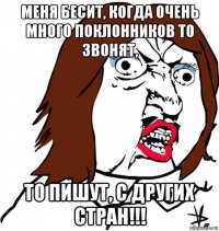 меня бесит, когда очень много поклонников то звонят, то пишут, с других стран!!!