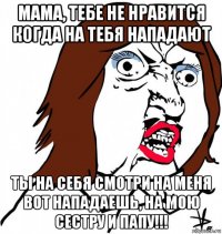 мама, тебе не нравится когда на тебя нападают ты на себя смотри на меня вот нападаешь, на мою сестру и папу!!!