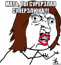 мать, ты сурерзлая суперзлюка!!! 