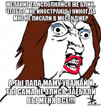 желание та исполняйся же блин, чтобы мне иностранцы никогда мне не писали в месенджер а ты папа маму уважай и ты сама не злись заебали вы меня все!!!