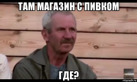 там магазин с пивком где?