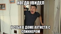 когда увидел у себя в доме аутиста с спиннером