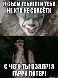 я съем тебя!!!! и тебя не кто не спасёт)) с чего ты взял?! я гарри потер!