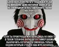 бон я хочу поиграть с тобой в игру на выживание цена которой зависит от коэффициента поставленой ставки наспорт если ты проиграешь и не выведишь на киви то в твоем телефоне включится таймер бобмы выключить которую ты сможешь только кодом который у тебя в зубе игра началась