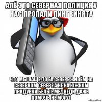 алё это северная полиция у нас пропали пингвинята что мы ваще-то еа севере живём на северном севере а не на южном придурки белые медведи даже помочь не могут